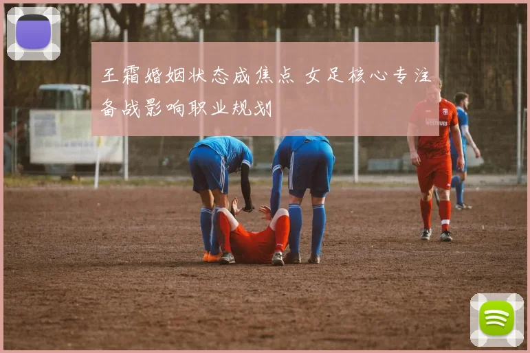 王霜婚姻状态成焦点 女足核心专注备战影响职业规划