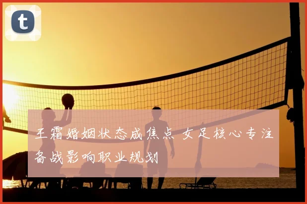 王霜婚姻状态成焦点 女足核心专注备战影响职业规划