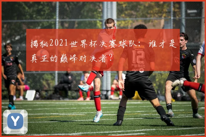 揭秘2021世界杯决赛球队：谁才是真正的巅峰对决者？