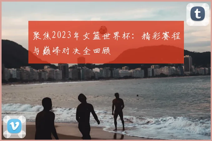 聚焦2023年女篮世界杯:精彩赛程与巅峰对决全回顾
