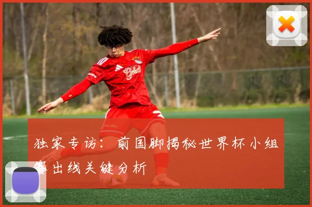 独家专访:前国脚揭秘世界杯小组赛出线关键分析