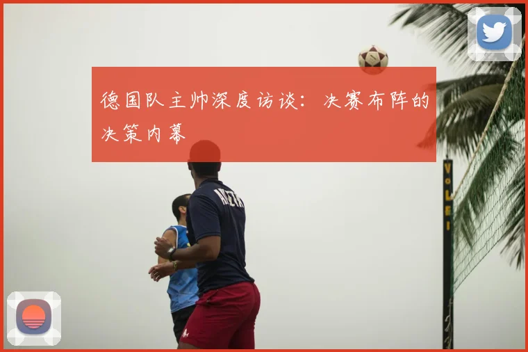德国队主帅深度访谈:决赛布阵的决策内幕
