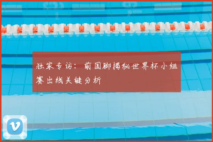 独家专访：前国脚揭秘世界杯小组赛出线关键分析