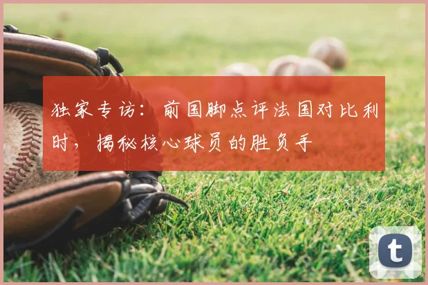 独家专访：前国脚点评法国对比利时，揭秘核心球员的胜负手