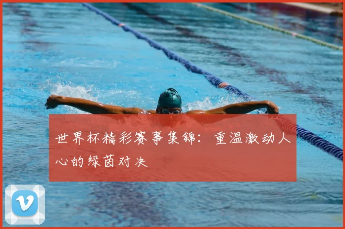 世界杯精彩赛事集锦：重温激动人心的绿茵对决