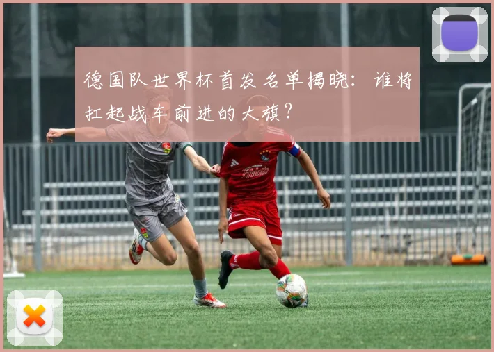 德国队世界杯首发名单揭晓：谁将扛起战车前进的大旗？