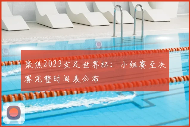 聚焦2023女足世界杯:小组赛至决赛完整时间表公布