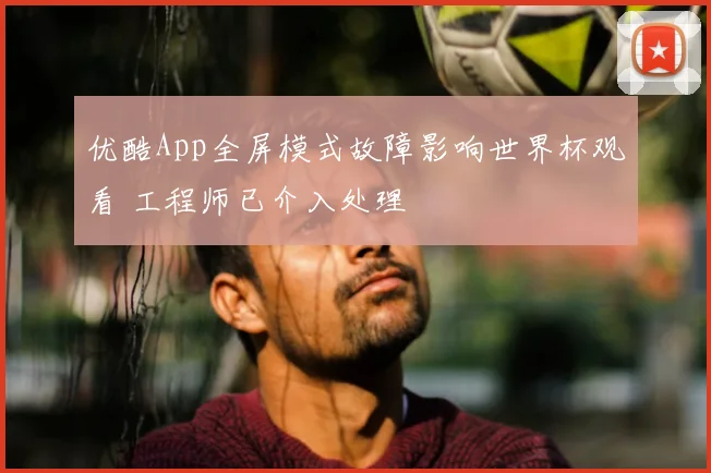优酷App全屏模式故障影响世界杯观看 工程师已介入处理
