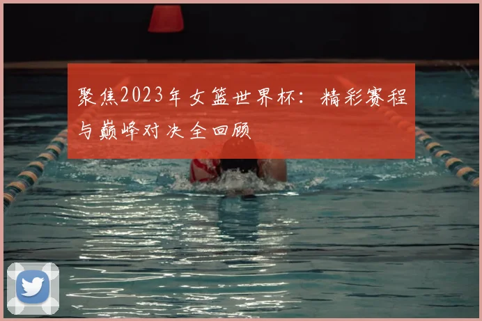 聚焦2023年女篮世界杯:精彩赛程与巅峰对决全回顾