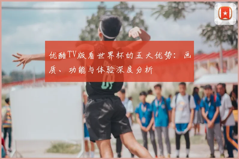 优酷TV版看世界杯的五大优势:画质、功能与体验深度分析