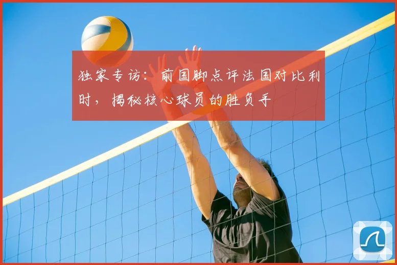 独家专访:前国脚点评法国对比利时,揭秘核心球员的胜负手