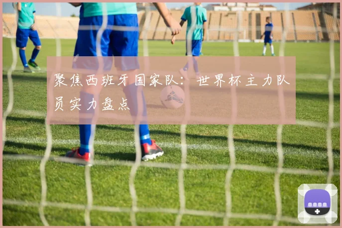 聚焦西班牙国家队：世界杯主力队员实力盘点